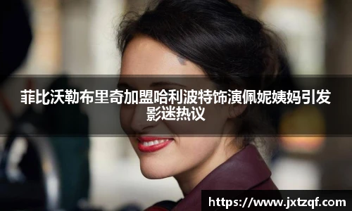 菲比沃勒布里奇加盟哈利波特饰演佩妮姨妈引发影迷热议